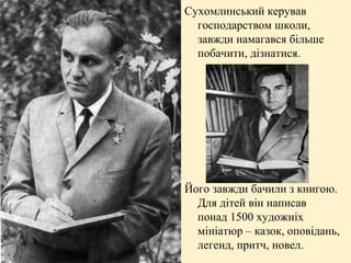 Сухомлинський керував
господарством школи,
завжди намагався більше
побачити, дізнатися.

Його завжди бачили з книгою.
Для дітей він написав
понад 1500 художніх
мініатюр – казок, оповідань,
легенд, притч, новел.

 