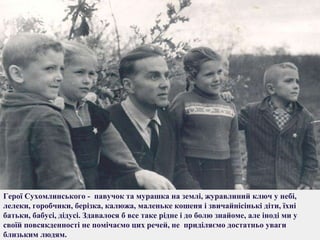 Герої Сухомлинського - павучок та мурашка на землі, журавлиний ключ у небі,
лелеки, горобчики, берізка, калюжа, маленьке кошеня і звичайнісінькі діти, їхні
батьки, бабусі, дідусі. Здавалося б все таке рідне і до болю знайоме, але іноді ми у
своїй повсякденності не помічаємо цих речей, не приділяємо достатньо уваги
близьким людям.

 