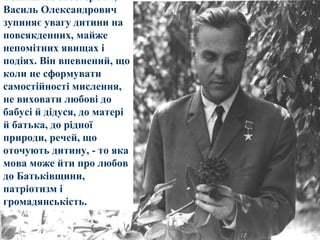 Тонкий же спостерігач,
Василь Олександрович
зупиняє увагу дитини на
повсякденних, майже
непомітних явищах і
подіях. Він впевнений, що
коли не сформувати
самостійності мислення,
не виховати любові до
бабусі й дідуся, до матері
й батька, до рідної
природи, речей, що
оточують дитину, - то яка
мова може йти про любов
до Батьківщини,
патріотизм і
громадянськість.

 