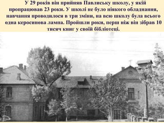 У 29 років він прийняв Павлиську школу, у якій
пропрацював 23 роки. У школі не було ніякого обладнання,
навчання проводилося в три зміни, на всю школу була всього
одна керосинова лампа. Пройшли роки, перш ніж він зібрав 10
тисяч книг у своїй бібліотеці.

 