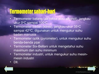 Termometer batang (air raksa atau alkohol), jangkau ukur 0 o C sampai 100 o C Termometer badan (klinis), jangkau ukur 35 o C sampai 42 O C, digunakan untuk mengukur suhu badan manusia Termometer optik (pyrometer), untuk mengukur suhu benda-benda pijar Termometer Six-Bellani untuk mengetahui suhu maximum dan suhu minimum Termometer industri, untuk mengukur suhu mesin-mesin industri Dll. Termometer sehari-hari 