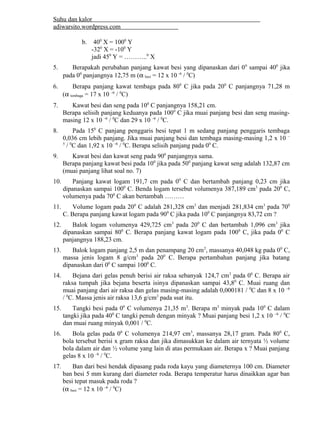 Suhu dan kalor 
adiwarsito.wordpress.com 
b. 400 X = 1000 Y 
-320 X = -100 Y 
jadi 450 Y = ………..0 X 
5. Berapakah perubahan panjang kawat besi yang dipanaskan dari 00 sampai 400 jika 
pada 00 panjangnya 12,75 m (a besi = 12 x 10 –6 / 0C) 
6. Berapa panjang kawat tembaga pada 800 C jika pada 200 C panjangnya 71,28 m 
(a tembaga = 17 x 10 –6 / 0C) 
7. Kawat besi dan seng pada 100 C panjangnya 158,21 cm. 
Berapa selisih panjang keduanya pada 1000 C jika muai panjang besi dan seng masing-masing 
12 x 10 –6 / 0C dan 29 x 10 –6 / 0C. 
8. Pada 150 C panjang penggaris besi tepat 1 m sedang panjang penggaris tembaga 
0,036 cm lebih panjang. Jika muai panjang besi dan tembaga masing-masing 1,2 x 10 – 
5 / 0C dan 1,92 x 10 –6 / 0C. Berapa selisih panjang pada 00 C. 
9. Kawat besi dan kawat seng pada 900 panjangnya sama. 
Berapa panjang kawat besi pada 100 jika pada 500 panjang kawat seng adalah 132,87 cm 
(muai panjang lihat soal no. 7) 
10. Panjang kawat logam 191,7 cm pada 00 C dan bertambah panjang 0,23 cm jika 
dipanaskan sampai 1000 C. Benda logam tersebut volumenya 387,189 cm3 pada 200 C, 
volumenya pada 700 C akan bertambah ……… 
11. Volume logam pada 200 C adalah 281,328 cm3 dan menjadi 281,834 cm3 pada 700 
C. Berapa panjang kawat logam pada 900 C jika pada 100 C panjangnya 83,72 cm ? 
12. Balok logam volumenya 429,725 cm3 pada 200 C dan bertambah 1,096 cm3 jika 
dipanaskan sampai 800 C. Berapa panjang kawat logam pada 1000 C, jika pada 00 C 
panjangnya 188,23 cm. 
13. Balok logam panjang 2,5 m dan penampang 20 cm2, massanya 40,048 kg pada 00 C, 
massa jenis logam 8 g/cm3 pada 200 C. Berapa pertambahan panjang jika batang 
dipanaskan dari 00 C sampai 1000 C. 
14. Bejana dari gelas penuh berisi air raksa sebanyak 124,7 cm3 pada 00 C. Berapa air 
raksa tumpah jika bejana beserta isinya dipanaskan sampai 43,80 C. Muai ruang dan 
muai panjang dari air raksa dan gelas masing-masing adalah 0,000181 / 0C dan 8 x 10 –6 
/ 0C. Massa jenis air raksa 13,6 g/cm3 pada ssat itu. 
15. Tangki besi pada 00 C volumenya 21,35 m3. Berapa m3 minyak pada 100 C dalam 
tangki jika pada 400 C tangki penuh dengan minyak ? Muai panjang besi 1,2 x 10 –6 / 0C 
dan muai ruang minyak 0,001 / 0C. 
16. Bola gelas pada 00 C volumenya 214,97 cm3, massanya 28,17 gram. Pada 800 C, 
bola tersebut berisi x gram raksa dan jika dimasukkan ke dalam air ternyata ½ volume 
bola dalam air dan ½ volume yang lain di atas permukaan air. Berapa x ? Muai panjang 
gelas 8 x 10 –6 / 0C. 
17. Ban dari besi hendak dipasang pada roda kayu yang diameternya 100 cm. Diameter 
ban besi 5 mm kurang dari diameter roda. Berapa temperatur harus dinaikkan agar ban 
besi tepat masuk pada roda ? 
(a besi = 12 x 10 –6 / 0C) 
 