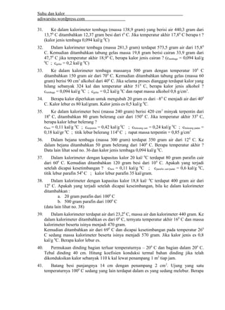 Suhu dan kalor 
adiwarsito.wordpress.com 
31. Ke dalam kalorimeter tembaga (massa 138,9 gram) yang berisi air 440,3 gram dari 
13,70 C ditambahkan 12,37 gram besi dari t0 C. Jika temperatur akhir 17,80 C berapa t ? 
(kalor jenis tembaga 0,094 kal/g 0C) 
32. Dalam kalorimeter tembaga (massa 281,3 gram) terdapat 573,5 gram air dari 15,80 
C. Kemudian ditambahkan tabung gelas massa 19,8 gram berisi cairan 33,9 gram dari 
47,70 C jika temperatur akhir 18,90 C, berapa kalor jenis cairan ? (ctembaga = 0,094 kal/g 
0C ; cgelas = 0,2 kal/g 0C) 
33. Ke dalam kalorimeter tembaga massanya 500 gram dengan temperatur 100 C 
ditambahkan 150 gram air dari 700 C. Kemudian ditambahkan tabung gelas (massa 60 
gram) berisi 90 cm3 alkohol dari 400 C. Jika selama proses dianggap terdapat kalor yang 
hilang sebanyak 324 kal dan temperatur akhir 510 C, berapa kalor jenis alkohol ? 
ctembaga = 0,094 kal/g 0C ; cgelas = 0,2 kal/g 0C dan rapat massa alkohol 0,8 g/cm3. 
34. Berapa kalor diperlukan untuk mengubah 20 gram es dari –80 C menjadi air dari 400 
C. Kalor lebur es 80 kal/gram. Kalor jenis es 0,5 kal/g 0C. 
35. Ke dalam kalorimeter besi (massa 240 gram) berisi 420 cm3 minyak terpentin dari 
180 C, ditambahkan 80 gram belerang cair dari 1500 C. Jika temperatur akhir 330 C, 
berapa kalor lebur belerang ? 
cbesi = 0,11 kal/g 0C ; cterpentin = 0,42 kal/g 0C ; cbelerang cair = 0,24 kal/g 0C ; cbelerang padat = 
0,18 kal/gr 0C ; titik lebur belerang 1140 C ; rapat massa terpentin = 0,85 g/cm3 
36. Dalam bejana tembaga (massa 300 gram) terdapat 350 gram air dari 120 C. Ke 
dalam bejana ditambahkan 50 gram belerang dari 1400 C. Berapa temperatur akhir ? 
Data lain lihat soal no. 36 dan kalor jenis tembaga 0,094 kal/g 0C. 
37. Dalam kalorimeter dengan kapasitas kalor 20 kal/ 0C terdapat 80 gram parafin cair 
dari 600 C. Kemudian ditambahkan 120 gram besi dari 100 C. Apakah yang terjadi 
setelah dicapai kesetimbangan ? cbesi = 0,11 kal/g 0C ; cparafin cair/padat = 0,6 kal/g 0C, 
titik lebur parafin 540 C ; kalor lebur parafin 35 kal/gram. 
38. Dalam kalorimeter dengan kapasitas kalor 18,8 kal/ 0C terdapat 400 gram air dari 
120 C. Apakah yang terjadi setelah dicapai keseimbangan, bila ke dalam kalorimeter 
ditambahkan : 
a. 20 gram parafin dari 1000 C 
b. 500 gram parafin dari 1000 C 
(data lain lihat no. 38) 
39. Dalam kalorimeter terdapat air dari 23,20 C, massa air dan kalorimeter 440 gram. Ke 
dalam kalorimeter ditambahkan es dari 00 C, ternyata temperatur akhir 160 C dan massa 
kalorimeter beserta isinya menjadi 470 gram. 
Kemudian ditambahkan air dari 690 C dan dicapai kesetimbangan pada temperatur 260 
C sedang massa kalorimeter beserta isinya menjadi 570 gram. Jika kalor jenis es 0,8 
kal/g 0C. Berapa kalor lebur es. 
40. Permukaan dinding bagian terluar temperaturnya – 200 C dan bagian dalam 200 C. 
Tebal dinding 40 cm. Hitung koefisien konduksi termal bahan dinding jika telah 
dikonduksikan kalor sebanyak 110 k kal lewat penampang 1 m2 tiap jam. 
41. Batang besi panjangnya 14 cm dengan penampang 2 cm2. Ujung yang satu 
temperaturnya 1000 C sedang yang lain terdapat dalam es yang sedang melebur. Berapa 
 