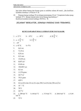 Suhu dan kalor 
adiwarsito.wordpress.com 
laju kalor dalam batang dan berapa gram es melebur selama 40 menit , jika koefisien 
konduksi temalnya 1,4 kal/cm oC dt 
42. Panjang batang tembaga 50 cm dengan penampang 10 cm2. Temperatur kedua ujung 
berbeda 150 C. Berapa banyak kalor lewat batang tiap detiknya ? 
Koefisien konduksi termal tembaga 390 W/m . 0K 
SELAMAT BERLATIH, SEMOGA PANDAI DAN TERAMPIL 
KUNCI JAWABAN SOAL LATIHAN SUHU DAN KALOR. 
1. a. 150 C b. – 100 C c. – 400 C d. 263 2 
0 C 
2. a. - 63 2 
4 0 C 
0 Y b. 8 7 
3. - 100 
4. a. 450 X b. 40 X 
5. 0,61 cm 
6. 71,35 m 
7. 0,24 cm 
8. 0,51 mm 
9. 132,90 cm 
10. 0,697 cm3 
11. 83,80 cm 
12. 188,4967 cm 
13. 0,5 cm 
14. 11,570 gram 
15. 20,77 m3 
16. 79,51 gram 
17. 4200 C 
18. 6,8 cm (Fe) dan 4,8 cm (Cu atau 208,5 cm (Fe) dan 206 cm (Cu) 
19. 10 –5 / 0C 
20. 700 C 
21. 28,70 C 
22. a. 200 kal/ 0C b. 44 kal/ 0C c. 37,8 kal/ 0C d. 268,8 kal/ 0C e.11,84 
kal/ 0C 
23. 720 C 
 