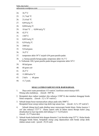 Suhu dan kalor 
adiwarsito.wordpress.com 
24. 36,70 C 
25. 21,7 kal/ 0C 
26. 21,6 kal/ 0C 
27. 0,09 kal/g 0C 
28. 0,094 kal/g 0C 
29. 18 kal/ 0C ; 0,096 kal/g 0C 
30. 42,50 C 
31. 13850 C 
32. 0,893 kal/g 0C 
33. 0,59 kal/g 0C 
34. 2480 kal 
35. 9,8 kal/gram 
36. 16,50 C 
37. temperatur akhir 540 C terjadi 4,94 gram parafin padat. 
38. a. Semua parafin berupa padat, temperatur akhir 16,10 C 
b. Terbentuk 108,3 gram parafin padat dengan temperatur akhir 540 C 
39. 80 kal/gram 
40. 60 gram cair 
41. 26,30 C 
42. 11.000 kal/m 0C 
43. 2 kal/s ; 60 gram 
44. 11,7 joule. 
SOAL LATIHAN KHUSUS SUB. BAB RADIASI. 
1. Daya emisi suatu permukaan 113 watt/m2, koefisien emisivitasnya 0,03. 
Hitung suhu mutlaknya. (Jawab : 5080 K) 
2. Berapakah daya radiasi matahari jika suhunya 5.5000 K dan matahari dianggap benda 
hitam sempurna. (Jawab : 5,2 x 107 watt/m2) 
3. Sebuah lampu busur memancarkan cahaya pada suhu 30000 C. 
Berapakah besar energi radiasi tiap detik tiap satuan luas. (Jawab : 6,5 x 106 watt/m2) 
4. Sebuah lubang kecil pada dinding tanur menyerupai benda hitam. Kalau luasnya 1 
cm2 dan suhunya 17270 C (Sama seperti suhu di dalam tanur) Berapa kalori yang 
diradiasikan ke luar tiap detik oleh lubang (1 J = 0,24 kalori) 
(Jawab : 21,77 kalori/det) 
5. Sebuah benda berbentuk bola dengan diameter 2 cm bersuhu tetap 5270 C. Kalau benda 
dianggap benda hitam, berapakah energi yang dipancarkan oleh benda setiap detik 
(dalam satuan watt) (jawab : 29,18 watt) 
 