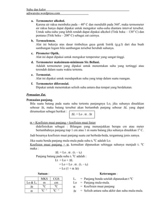 Suhu dan kalor 
adiwarsito.wordpress.com 
a. Termometer alkohol. 
Karena air raksa membeku pada – 400 C dan mendidih pada 3600, maka termometer 
air raksa hanya dapat dipakai untuk mengukur suhu-suhu diantara interval tersebut. 
Untuk suhu-suhu yang lebih rendah dapat dipakai alkohol (Titik beku – 1300 C) dan 
pentana (Titik beku – 2000 C) sebagai zat cairnya. 
b. Termoelemen. 
Alat ini bekerja atas dasar timbulnya gaya gerak listrik (g.g.l) dari dua buah 
sambungan logam bila sambungan tersebut berubah suhunya. 
c. Pirometer Optik. 
Alat ini dapat dipakai untuk mengukur temperatur yang sangat tinggi. 
d. Termometer maksimum-minimum Six Bellani. 
Adalah termometer yang dipakai untuk menentukan suhu yang tertinggi atau 
terendah dalam suatu waktu tertentu. 
e. Termostat. 
Alat ini dipakai untuk mendapatkan suhu yang tetap dalam suatu ruangan. 
f. Termometer diferensial. 
Dipakai untuk menentukan selisih suhu antara dua tempat yang berdekatan. 
Pemuaian Zat. 
Pemuaian panjang. 
Bila suatu batang pada suatu suhu tertentu panjangnya Lo, jika suhunya dinaikkan 
sebesar Dt, maka batang tersebut akan bertambah panjang sebesar DL yang dapat 
dirumuskan sebagai berikut : 
DL = Lo . a . Dt 
 a   = Koefisien muai panjang = koefisien muai linier  
didefinisikan sebagai : Bilangan yang menunjukkan berapa cm atau meter 
bertambahnya panjang tiap 1 cm atau 1 m suatu batang jika suhunya dinaikkan 10 C. 
Jadi besarnya koefisien muai panjang suatu zat berbeda-beda, tergantung jenis zatnya. 
Jika suatu benda panjang mula-mula pada suhu t0 0C adalah Lo. 
Koefisien muai panjang = a , kemudian dipanaskan sehingga suhunya menjadi t1 0C 
maka : 
DL = Lo . a . (t1 – t0) 
Panjang batang pada suhu t1 0C adalah : 
Lt = Lo + DL 
= Lo + Lo . a . (t1 – t0) 
= Lo (1 + a Dt) 
Satuan : Keterangan : 
MKS CGS Lt = Panjang benda setelah dipanaskan t 0C 
Lo & Lt m cm Lo = Panjang mula-mula. 
Dt 0C 0C a = Koefisien muai panjang 
a 0C - 1 0C - 1 Dt = Selisih antara suhu akhir dan suhu mula-mula. 
 
