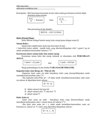 Suhu dan kalor 
adiwarsito.wordpress.com 
Kesimpulan : Dari kenyataan-kenyataan di atas maka untuk gas bermassa tertentu dapat 
dituliskan dalam bentuk 
Atau 
P V = Konstan 
T 
Dan persamaan di atas disebut : 
Kalor (Energi Panas) 
P1 1 = 
V 
1 
T 
P2 2 
V 
2 
T 
BOYLE – GAY LUSSAC 
Kalor dikenal sebagai bentuk energi yaitu energi panas dengan notasi Q 
Satuan Kalor : 
Satuan kalor adalah kalori (kal) atau kilo kalori (k kal) 
1 kalori/kilo kalori adalah : jumlah kalor yang diterima/dilepaskan oleh 1 gram/1 kg air 
untuk menaikkan/menurunkan suhunya 10 C. 
Kesetaraan antara satuan kalor dan satuan energi. 
Kesetaraan satuan kalor dan energi mekanik ini ditentukan oleh PERCOBAAN 
JOULE. 
1 kalori = 4,2 joule 1 joule = 0,24 kal 
atau 
Harga perbandingan di atas disebut TARA KALOR MEKANIK. 
Kapasitas kalor atau Harga air / Nilai air (H) 
Kapasitas kalor suatu zat ialah banyaknya kalor yang diserap/dilepaskan untuk 
menaikkan/menurunkan suhu 10 C 
Jika kapasitas kalor/Nilai air = H maka untuk menaikkan/menurunkan suhu suatu 
zat sebesar Dt diperlukan kalor sebesar : 
Q = H . Dt 
Q dalam satuan k kal atau kal 
H dalam satuan k kal / 0C atau kal / 0C 
Dt dalam satuan 0C 
Kalor Jenis (c) 
Kalor jenis suatu zat ialah : banyaknya kalor yang diterima/dilepas untuk 
menaikkan/menurunkan suhu 1 satuan massa zat sebesar 10 C. 
Jika kalor jenis suatu zat = c, maka untuk menaikkan/menurunkan suatu zat 
bermassa m, sebesar Dt 0C, kalor yang diperlukan/dilepaskan sebesar : 
Q = m . c . Dt 
 