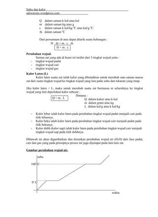 Suhu dan kalor 
adiwarsito.wordpress.com 
Q dalam satuan k kal atau kal 
m dalam satuan kg atau g 
c dalam satuan k kal/kg 0C atau kal/g 0C 
Dt dalam satuan 0C 
Dari persamaan di atas dapat ditarik suatu hubungan : 
H . Dt = m . c . Dt 
Perubahan wujud. 
Semua zat yang ada di bumi ini terdiri dari 3 tingkat wujud yaitu : 
- tingkat wujud padat 
- tingkat wujud cair 
- tingkat wujud gas 
Kalor Laten (L) 
Kalor laten suatu zat ialah kalor yang dibutuhkan untuk merubah satu satuan massa 
zat dari suatu tingkat wujud ke tingkat wujud yang lain pada suhu dan tekanan yang tetap. 
Jika kalor laten = L, maka untuk merubah suatu zat bermassa m seluruhnya ke tingkat 
wujud yang lain diperlukan kalor sebesar : 
Dimana : 
Q dalam kalori atau k kal 
m dalam gram atau kg 
L dalam kal/g atau k kal/kg 
- Kalor lebur ialah kalor laten pada perubahan tingkat wujud padat menjadi cair pada 
titik leburnya. 
- Kalor beku ialah kalor laten pada perubahan tingkat wujud cair menjadi padat pada 
titik bekunya. 
- Kalor didih (kalor uap) ialah kalor laten pada perubahan tingkat wujud cair menjadi 
tingkat wujud uap pada titik didihnya. 
Dibawah ini akan digambarkan dan diuraikan perubahan wujud air (H2O) dari fase padat, 
cair dan gas yang pada prinsipnya proses ini juga dijumpai pada lain-lain zat. 
Gambar perubahan wujud air. 
suhu 
100o C 
0o C 
waktu 
H = m . c 
Q = m . L 
 