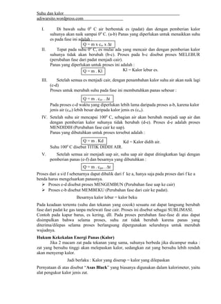 Suhu dan kalor 
adiwarsito.wordpress.com 
I. Di bawah suhu 00 C air berbentuk es (padat) dan dengan pemberian kalor 
suhunya akan naik sampai 00 C. (a-b) Panas yang diperlukan untuk menaikkan suhu 
es pada fase ini adalah : 
Q = m x ces x Dt 
II. Tepat pada suhu 00 C, es mulai ada yang mencair dan dengan pemberian kalor 
suhunya tidak akan berubah (b-c). Proses pada b-c disebut proses MELEBUR 
(perubahan fase dari padat menjadi cair). 
Panas yang diperlukan untuk proses ini adalah : 
Kl = Kalor lebur es. 
Q = m . Kl 
III. Setelah semua es menjadi cair, dengan penambahan kalor suhu air akan naik lagi 
(c-d) 
Proses untuk merubah suhu pada fase ini membutuhkan panas sebesar : 
Q = m . cair . Dt 
Pada proses c-d waktu yang diperlukan lebih lama daripada proses a-b, karena kalor 
jenis air (cair) lebih besar daripada kalor jenis es (ces). 
IV. Setelah suhu air mencapai 1000 C, sebagian air akan berubah menjadi uap air dan 
dengan pemberian kalor suhunya tidak berubah (d-e). Proses d-e adalah proses 
MENDIDIH (Perubahan fase cair ke uap). 
Panas yang dibutuhkan untuk proses tersebut adalah : 
Kd = Kalor didih air. 
Q = m . Kd 
Suhu 1000 C disebut TITIK DIDIH AIR. 
V. Setelah semua air menjadi uap air, suhu uap air dapat ditingkatkan lagi dengan 
pemberian panas (e-f) dan besarnya yang dibutuhkan : 
Q = m . cgas . Dt 
Proses dari a s/d f sebenarnya dapat dibalik dari f ke a, hanya saja pada proses dari f ke a 
benda harus mengeluarkan panasnya. 
 Proses e-d disebut proses MENGEMBUN (Perubahan fase uap ke cair) 
 Proses c-b disebut MEMBEKU (Perubahan fase dari cair ke padat). 
Besarnya kalor lebur = kalor beku 
Pada keadaan tertentu (suhu dan tekanan yang cocok) sesuatu zat dapat langsung berubah 
fase dari padat ke gas tanpa melewati fase cair. Proses ini disebut sebagai SUBLIMASI. 
Contoh pada kapur barus, es kering, dll. Pada proses perubahan fase-fase di atas dapat 
disimpulkan bahwa selama proses, suhu zat tidak berubah karena panas yang 
diterima/dilepas selama proses berlangsung dipergunakan seluruhnya untuk merubah 
wujudnya. 
Hukum Kekekalan Energi Panas (Kalor) 
Jika 2 macam zat pada tekanan yang sama, suhunya berbeda jika dicampur maka : 
zat yang bersuhu tinggi akan melepaskan kalor, sedangkan zat yang bersuhu lebih rendah 
akan menyerap kalor. 
Jadi berlaku : Kalor yang diserap = kalor yang dilepaskan 
Pernyataan di atas disebut “Asas Black” yang biasanya digunakan dalam kalorimeter, yaitu 
alat pengukur kalor jenis zat. 
 