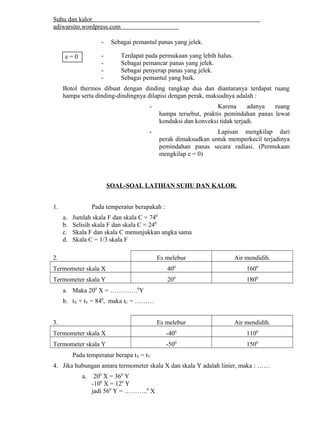Suhu dan kalor 
adiwarsito.wordpress.com 
- Sebagai pemantul panas yang jelek. 
- Terdapat pada permukaan yang lebih halus. 
- Sebagai pemancar panas yang jelek. 
- Sebagai penyerap panas yang jelek. 
- Sebagai pemantul yang baik. 
Botol thermos dibuat dengan dinding rangkap dua dan diantaranya terdapat ruang 
hampa serta dinding-dindingnya dilapisi dengan perak, maksudnya adalah : 
- Karena adanya ruang 
hampa tersebut, praktis pemindahan panas lewat 
konduksi dan konveksi tidak terjadi. 
- Lapisan mengkilap dari 
perak dimaksudkan untuk memperkecil terjadinya 
pemindahan panas secara radiasi. (Permukaan 
mengkilap e = 0) 
SOAL-SOAL LATIHAN SUHU DAN KALOR. 
1. Pada temperatur berapakah : 
a. Jumlah skala F dan skala C = 740 
b. Selisih skala F dan skala C = 240 
c. Skala F dan skala C menunjukkan angka sama 
d. Skala C = 1/3 skala F 
2. Es melebur Air mendidih. 
Termometer skala X 400 1600 
Termometer skala Y 200 1800 
a. Maka 200 X = ………….0Y 
b. tX + tY = 840, maka tC = ……… 
3. Es melebur Air mendidih. 
Termometer skala X -400 1100 
Termometer skala Y -500 1500 
Pada temperatur berapa tX = tY 
4. Jika hubungan antara termometer skala X dan skala Y adalah linier, maka : …… 
a. 200 X = 360 Y 
-100 X = 120 Y 
jadi 560 Y = ………..0 X 
e = 0 
 