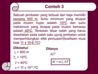 Contoh 3
Sebuah jembatan yang terbuat dari baja memiliki
panjang 500 m. Suhu minimum yang dicapai
pada musim hujan adalah 100C dan suhu
maksimum yang dicapai pada musim kemarau
adalah 400C. Tentukan lebar celah yang harus
disediakan pada salah satu ujung jembatan untuk
memperhitungkan efek pemuaian!(koefisien muai
baja 11 x 10-6 /0C)
Diketahui
l0 = 500 m
T0 = 100C
T = 400C
α = 11 x 10-6 /0C
Ditanya
Δl?
Tll  0
 