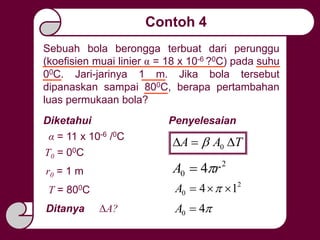 Contoh 4
2
0 4 rA 
Sebuah bola berongga terbuat dari perunggu
(koefisien muai linier α = 18 x 10-6 ?0C) pada suhu
00C. Jari-jarinya 1 m. Jika bola tersebut
dipanaskan sampai 800C, berapa pertambahan
luas permukaan bola?
α = 11 x 10-6 /0C
Diketahui
T0 = 00C
T = 800C
r0 = 1 m
Ditanya ΔA?
2
0 14  A
40 A
Penyelesaian
TAA  0
 
