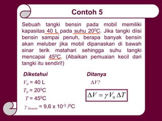 Contoh 5
Sebuah tangki bensin pada mobil memiliki
kapasitas 40 L pada suhu 200C. Jika tangki diisi
bensin sampai penuh, berapa banyak bensin
akan meluber jika mobil dipanaskan di bawah
sinar terik matahari sehingga suhu tangki
mencapai 450C. (Abaikan pemuaian kecil dari
tangki itu sendiri!)
Diketahui
T0 = 200C
T = 450C
V0 = 40 L
Ditanya
γ bensin = 9,6 x 10-3 /0C
ΔV?
TVV  0
 