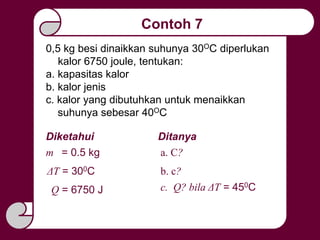 Contoh 7
0,5 kg besi dinaikkan suhunya 30OC diperlukan
kalor 6750 joule, tentukan:
a. kapasitas kalor
b. kalor jenis
c. kalor yang dibutuhkan untuk menaikkan
suhunya sebesar 40OC
Diketahui
ΔT = 300C
c. Q? bila ΔT = 450C
m = 0.5 kg
Ditanya
Q = 6750 J
a. C?
b. c?
 