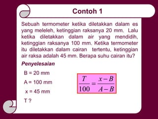 Contoh 1
Sebuah termometer ketika diletakkan dalam es
yang meleleh, ketinggian raksanya 20 mm. Lalu
ketika diletakkan dalam air yang mendidih,
ketinggian raksanya 100 mm. Ketika termometer
itu diletakkan dalam cairan tertentu, ketinggian
air raksa adalah 45 mm. Berapa suhu cairan itu?
Penyelesaian
B = 20 mm
A = 100 mm
x = 45 mm
T ?
BA
BxT



100
 