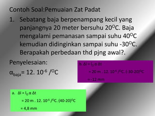 Contoh Soal:Pemuaian Zat Padat
1. Sebatang baja berpenampang kecil yang
panjangnya 20 meter bersuhu 20OC. Baja
mengalami pemanasan sampai suhu 40OC
kemudian didinginkan sampai suhu -30OC.
Berapakah perbedaan thd pjng awal?.
Penyelesaian:
αbaja= 12. 10-6 /OC
a. Δl = lO α Δt
= 20 m . 12. 10-6 /OC. (40-20)OC
= 4,8 mm
b. Δl = lO α Δt
= 20 m . 12. 10-6 /OC. (-30-20)OC
= -12 mm
 