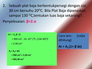 2. Sebuah plat baja berbentukpersegi dengan sisi
30 cm bersuhu 20OC. Bila Plat Baja dipanaskan
sampai 130 OC,tentukan luas baja sekarang?.
Penyelesaian: β=2.α
ΔA = AO β Δt
= 900 cm2 . 24. 10-6 /OC. (130-30)OC
= 2,38 cm2
At = AO+ ΔA
= 900 cm2 + 2,38 cm2
= 902,38 cm2
Cara lain: (coba
dihitung)
At = AO(1+ β Δt)
 