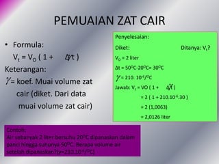 PEMUAIAN ZAT CAIR
• Formula:
Vt = VO ( 1 + Δ t )
Keterangan:
= koef. Muai volume zat
cair (diket. Dari data
muai volume zat cair)


Penyelesaian:
Diket: Ditanya: Vt?
VO = 2 liter
Δt = 50OC-20OC= 30OC
= 210. 10-6/OC
Jawab: Vt = VO ( 1 + Δ t )
= 2 ( 1 + 210.10-6.30 )
= 2 (1,0063)
= 2,0126 liter


Contoh:
Air sebanyak 2 liter bersuhu 20OC dipanaskan dalam
panci hingga suhunya 50OC. Berapa volume air
setelah dipanaskan?(γ=210.10-6/OC)
 