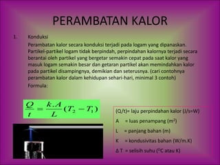 PERAMBATAN KALOR
1. Konduksi
Perambatan kalor secara konduksi terjadi pada logam yang dipanaskan.
Partikel-partikel logam tidak berpindah, perpindahan kalornya terjadi secara
berantai oleh partikel yang bergetar semakin cepat pada saat kalor yang
masuk logam semakin besar dan getaran partikel akan memindahkan kalor
pada partikel disampingnya, demikian dan seterusnya. (cari contohnya
perambatan kalor dalam kehidupan sehari-hari, minimal 3 contoh)
Formula:
)
(
.
1
2 T
T
L
A
k
t
Q

 (Q/t)= laju perpindahan kalor (J/s=W)
A = luas penampang (m2)
L = panjang bahan (m)
K = kondusivitas bahan (W/m.K)
Δ T = selisih suhu (OC atau K)
 