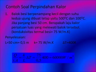 Contoh Soal Perpindahan Kalor
1. Balok besi berpenampang kecil dengan suhu
kedua ujung dibuat tetap yaitu 500OC dan 100OC.
Jika panjang besi 50 cm. Berapakah laju kalor
persatuan luas yang melewati balok tersebut.
(konduksivitas termal besi= 75 W/m.K)
Penyelesaian:
L=50 cm= 0,5 m k= 75 W/m.K ΔT=400K
2
/
60000
400
5
,
0
75
.
m
W
T
L
k
A
t
Q




 