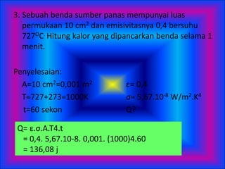 3. Sebuah benda sumber panas mempunyai luas
permukaan 10 cm2 dan emisivitasnya 0,4 bersuhu
727OC. Hitung kalor yang dipancarkan benda selama 1
menit.
Penyelesaian:
A=10 cm2=0,001 m2 ε= 0,4
T=727+273=1000K σ= 5,67.10-8 W/m2.K4
t=60 sekon Q?
Q= ε.σ.A.T4.t
= 0,4. 5,67.10-8. 0,001. (1000)4.60
= 136,08 j
 