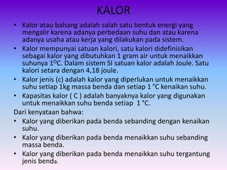 KALOR
• Kalor atau bahang adalah salah satu bentuk energi yang
mengalir karena adanya perbedaan suhu dan atau karena
adanya usaha atau kerja yang dilakukan pada sistem.
• Kalor mempunyai satuan kalori, satu kalori didefinisikan
sebagai kalor yang dibutuhkan 1 gram air untuk menaikkan
suhunya 1OC. Dalam sistem SI satuan kalor adalah Joule. Satu
kalori setara dengan 4,18 joule.
• Kalor jenis (c) adalah kalor yang diperlukan untuk menaikkan
suhu setiap 1kg massa benda dan setiap 1 °C kenaikan suhu.
• Kapasitas kalor ( C ) adalah banyaknya kalor yang digunakan
untuk menaikkan suhu benda setiap 1 °C.
Dari kenyataan bahwa:
• Kalor yang diberikan pada benda sebanding dengan kenaikan
suhu.
• Kalor yang diberikan pada benda menaikkan suhu sebanding
massa benda.
• Kalor yang diberikan pada benda menaikkan suhu tergantung
jenis benda.
 