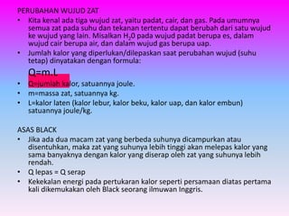 PERUBAHAN WUJUD ZAT
• Kita kenal ada tiga wujud zat, yaitu padat, cair, dan gas. Pada umumnya
semua zat pada suhu dan tekanan tertentu dapat berubah dari satu wujud
ke wujud yang lain. Misalkan H20 pada wujud padat berupa es, dalam
wujud cair berupa air, dan dalam wujud gas berupa uap.
• Jumlah kalor yang diperlukan/dilepaskan saat perubahan wujud (suhu
tetap) dinyatakan dengan formula:
Q=m.L
• Q=jumlah kalor, satuannya joule.
• m=massa zat, satuannya kg.
• L=kalor laten (kalor lebur, kalor beku, kalor uap, dan kalor embun)
satuannya joule/kg.
ASAS BLACK
• Jika ada dua macam zat yang berbeda suhunya dicampurkan atau
disentuhkan, maka zat yang suhunya lebih tinggi akan melepas kalor yang
sama banyaknya dengan kalor yang diserap oleh zat yang suhunya lebih
rendah.
• Q lepas = Q serap
• Kekekalan energi pada pertukaran kalor seperti persamaan diatas pertama
kali dikemukakan oleh Black seorang ilmuwan Inggris.
 