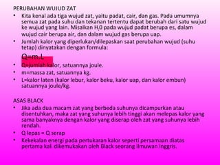 PERUBAHAN WUJUD ZAT
• Kita kenal ada tiga wujud zat, yaitu padat, cair, dan gas. Pada umumnya
semua zat pada suhu dan tekanan tertentu dapat berubah dari satu wujud
ke wujud yang lain. Misalkan H20 pada wujud padat berupa es, dalam
wujud cair berupa air, dan dalam wujud gas berupa uap.
• Jumlah kalor yang diperlukan/dilepaskan saat perubahan wujud (suhu
tetap) dinyatakan dengan formula:
Q=m.L
• Q=jumlah kalor, satuannya joule.
• m=massa zat, satuannya kg.
• L=kalor laten (kalor lebur, kalor beku, kalor uap, dan kalor embun)
satuannya joule/kg.
ASAS BLACK
• Jika ada dua macam zat yang berbeda suhunya dicampurkan atau
disentuhkan, maka zat yang suhunya lebih tinggi akan melepas kalor yang
sama banyaknya dengan kalor yang diserap oleh zat yang suhunya lebih
rendah.
• Q lepas = Q serap
• Kekekalan energi pada pertukaran kalor seperti persamaan diatas
pertama kali dikemukakan oleh Black seorang ilmuwan Inggris.
 