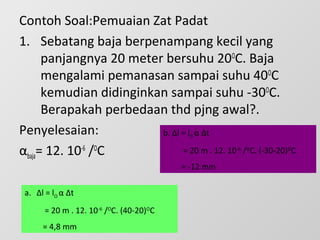Contoh Soal:Pemuaian Zat Padat
1. Sebatang baja berpenampang kecil yang
panjangnya 20 meter bersuhu 20O
C. Baja
mengalami pemanasan sampai suhu 40O
C
kemudian didinginkan sampai suhu -30O
C.
Berapakah perbedaan thd pjng awal?.
Penyelesaian:
αbaja= 12. 10-6
/O
C
a. Δl = lO α Δt
= 20 m . 12. 10-6
/O
C. (40-20)O
C
= 4,8 mm
b. Δl = lO α Δt
= 20 m . 12. 10-6
/O
C. (-30-20)O
C
= -12 mm
 