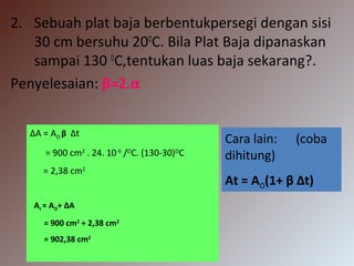 2. Sebuah plat baja berbentukpersegi dengan sisi
30 cm bersuhu 20O
C. Bila Plat Baja dipanaskan
sampai 130 O
C,tentukan luas baja sekarang?.
Penyelesaian: β=2.α
ΔA = AO β Δt
= 900 cm2
. 24. 10-6
/O
C. (130-30)O
C
= 2,38 cm2
At = AO+ ΔA
= 900 cm2
+ 2,38 cm2
= 902,38 cm2
Cara lain: (coba
dihitung)
At = AO(1+ β Δt)
 