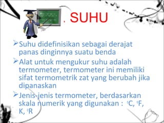 1. SUHU
Suhu didefinisikan sebagai derajat
panas dinginnya suatu benda
Alat untuk mengukur suhu adalah
termometer, termometer ini memiliki
sifat termometrik zat yang berubah jika
dipanaskan
Jenis-jenis termometer, berdasarkan
skala numerik yang digunakan : o
C, o
F,
K, o
R
 