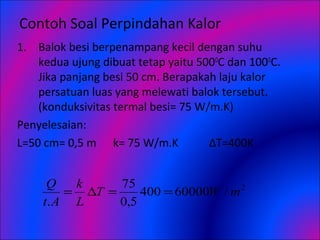 Contoh Soal Perpindahan Kalor
1. Balok besi berpenampang kecil dengan suhu
kedua ujung dibuat tetap yaitu 500O
C dan 100O
C.
Jika panjang besi 50 cm. Berapakah laju kalor
persatuan luas yang melewati balok tersebut.
(konduksivitas termal besi= 75 W/m.K)
Penyelesaian:
L=50 cm= 0,5 m k= 75 W/m.K ΔT=400K
2
/60000400
5,0
75
.
mWT
L
k
At
Q
==∆=
 