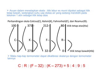  Acuan dalam menetapkan skala : titik lebur es murni dipakai sebagai titik 
tetap bawah, sedangkan suhu uap diatas air yang sedang mendidih pada 
tekanan 1 atm sebagai titik tetap atas
 Maka tiap-tiap termometer dapat dikalibrasi skalanya dengan termometer 
lainnya
Perbandingan skala Celcius(C), Kelvin(K), Fahrenheit(F), dan Reamur(R).
100 -- 373-- 212-- 80-- titik tetap atas(tta)
C-- K -- F-- R--
0 -- 273-- 32-- 0-- titik tetap bawah(ttb)
C : R : (F – 32) : (K – 273) = 5 : 4 : 9 : 5
 