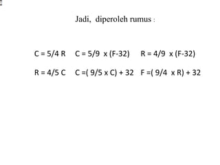 C = 5/4 R C = 5/9 x (F-32) R = 4/9 x (F-32)
R = 4/5 C C =( 9/5 x C) + 32 F =( 9/4 x R) + 32
Jadi, diperoleh rumus :
 