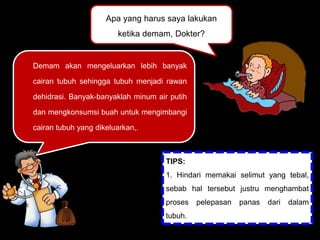 Apa yang harus saya lakukan
ketika demam, Dokter?
Demam akan mengeluarkan lebih banyak
cairan tubuh sehingga tubuh menjadi rawan
dehidrasi. Banyak-banyaklah minum air putih
dan mengkonsumsi buah untuk mengimbangi
cairan tubuh yang dikeluarkan,.
TIPS:
1. Hindari memakai selimut yang tebal,
sebab hal tersebut justru menghambat
proses pelepasan panas dari dalam
tubuh.
2. Beristirahatlah.
 