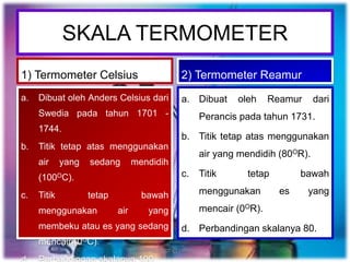 SKALA TERMOMETER
1) Termometer Celsius
a. Dibuat oleh Anders Celsius dari
Swedia pada tahun 1701 -
1744.
b. Titik tetap atas menggunakan
air yang sedang mendidih
(100OC).
c. Titik tetap bawah
menggunakan air yang
membeku atau es yang sedang
mencair (0OC).
2) Termometer Reamur
a. Dibuat oleh Reamur dari
Perancis pada tahun 1731.
b. Titik tetap atas menggunakan
air yang mendidih (80OR).
c. Titik tetap bawah
menggunakan es yang
mencair (0OR).
d. Perbandingan skalanya 80.
neng_latiph@yahoo.co.id
 