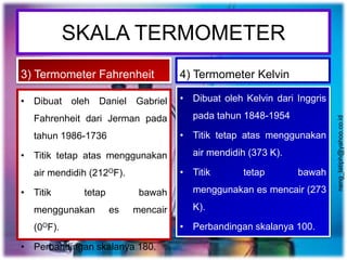 SKALA TERMOMETER
3) Termometer Fahrenheit
• Dibuat oleh Daniel Gabriel
Fahrenheit dari Jerman pada
tahun 1986-1736
• Titik tetap atas menggunakan
air mendidih (212OF).
• Titik tetap bawah
menggunakan es mencair
(0OF).
• Perbandingan skalanya 180.
4) Termometer Kelvin
• Dibuat oleh Kelvin dari Inggris
pada tahun 1848-1954
• Titik tetap atas menggunakan
air mendidih (373 K).
• Titik tetap bawah
menggunakan es mencair (273
K).
• Perbandingan skalanya 100.
neng_latiph@yahoo.co.id
 