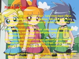 Pengertian Suhu Suhu selalu kita rasakan sehari hari.  Suhu tidak dapat dilihat , namun dapat kita rasakan. Misalnya,  kita lama lama akan kedinginan jika kita menyalakan AC terlalu lama, karena suhu udara ac tersebut dingin.  Suhu  menyatakan  derajat  panas  suatu  benda  . Makin tinggi suhu benda, makin tinggi derajat panas yang dimilikinya.  Demikian juga sebaliknya.  Suhu suatu benda berkaitan dengan  getaran partikel partikel benda  tersebut. Jika suhu benda itu tinggi, partikel partikel penyusun benda juga bergerak dengan kecepatan tinggi.  Kita dapat mengukur suhu dengan tangan kita. Namun, kita tidak dapat memastikan, berapa suhu benda tersebut yang tepat 