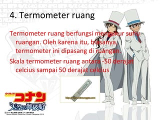4. Termometer ruang Termometer ruang berfungsi mengukur suhu ruangan. Oleh karena itu, biasanya, termometer ini dipasang di ruangan. Skala termometer ruang antara -50 derajat celcius sampai 50 derajat celcius 