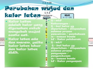 PerubahanwujuddankalorlatenQ = mLFKeterangan:Q = Jmlkalorygdiperlukan/ dilepaskanselamaprosespencairan/ pembekuanm = massabendaLF = KalorpeleburanQ = mLV    Q = Jmlkalorygdiperlukan/ dilepaskanselamaprosespenguapan /pengembunanm = massabendaLF = KalorpenguapanKalorLatenadalahkalor yang digunakanuntukmengubahwujudsuatuzat. Kalorlatenadaduamacam, yaitukalorlatenleburdankalorlatendidih.