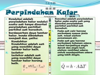 PerpindahanKalorKonduksiadalahperpindahankalormelaluisuatuzattanpadisertaiperpindahanpartikel-partikelzattersebut.Berdasarkandayahantarkalor, bendadibedakanmenjadidua, yaitu:KonduktorKonduktoradalahzat yang memilikidayahantarkalorbaik. IsolatorIsolator adalahzat yang memilikidayahantarkalorkurangbaik. Konveksiadalahperpindahankalorpadasuatuzat yang disertaiperpindahanpartikel-partikelzattersebut.Padazatcairkarenaperbedaanmassajeniszat, misalsistempemanasanair.Padazat gas karenaperbedaantekananudara, misalterjadinyaangindaratdananginlaut, sistemventilasiudara, untukmendapatkanudara yang lebihdingin.