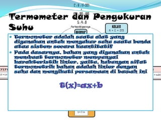 TermometerdanPengukuranSuhuTermometeradalahsuatualat yang digunakanuntukmengukursuhusuatubendaatausistemsecarakuantitatifPadadasarnya, bahan yang digunakanuntukmembuattermometermempunyaikarakteristik linier, yaitu, hubungansifattermometrikbahanadalah linier dengansuhudanmengikutipersamaandibawahinit(x)=ax+b
