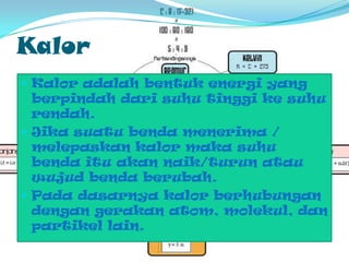 KalorKaloradalahbentukenergi yang berpindahdarisuhutinggikesuhurendah. Jikasuatubendamenerima / melepaskankalormakasuhubendaituakannaik/turunatauwujudbendaberubah.Padadasarnyakalorberhubungandengangerakan atom, molekul, danpartikel lain.