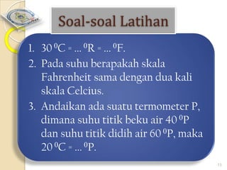 Soal-soal Latihan
1. 30 0C = ... 0R = ... 0F.
2. Pada suhu berapakah skala
Fahrenheit sama dengan dua kali
skala Celcius.
3. Andaikan ada suatu termometer P,
dimana suhu titik beku air 40 0P
dan suhu titik didih air 60 0P, maka
20 0C = ... 0P.
13

 