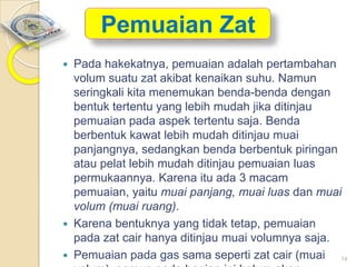 Pemuaian Zat





Pada hakekatnya, pemuaian adalah pertambahan
volum suatu zat akibat kenaikan suhu. Namun
seringkali kita menemukan benda-benda dengan
bentuk tertentu yang lebih mudah jika ditinjau
pemuaian pada aspek tertentu saja. Benda
berbentuk kawat lebih mudah ditinjau muai
panjangnya, sedangkan benda berbentuk piringan
atau pelat lebih mudah ditinjau pemuaian luas
permukaannya. Karena itu ada 3 macam
pemuaian, yaitu muai panjang, muai luas dan muai
volum (muai ruang).
Karena bentuknya yang tidak tetap, pemuaian
pada zat cair hanya ditinjau muai volumnya saja.
Pemuaian pada gas sama seperti zat cair (muai 14

 