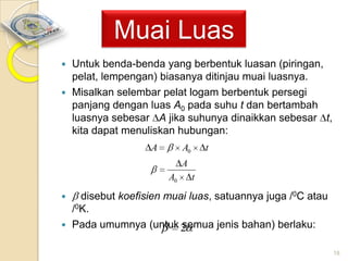 Muai Luas
Untuk benda-benda yang berbentuk luasan (piringan,
pelat, lempengan) biasanya ditinjau muai luasnya.
 Misalkan selembar pelat logam berbentuk persegi
panjang dengan luas A0 pada suhu t dan bertambah
luasnya sebesar A jika suhunya dinaikkan sebesar t,
kita dapat menuliskan hubungan:


A

A0

t

A
A0

t

disebut koefisien muai luas, satuannya juga /0C atau
/0K.
 Pada umumnya (untuk 2
semua jenis bahan) berlaku:


18

 