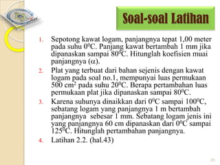 Soal-soal Latihan
1.

2.

3.

4.

Sepotong kawat logam, panjangnya tepat 1,00 meter
pada suhu 00C. Panjang kawat bertambah 1 mm jika
dipanaskan sampai 800C. Hitunglah koefisien muai
panjangnya ( ).
Plat yang terbuat dari bahan sejenis dengan kawat
logam pada soal no.1, mempunyai luas permukaan
500 cm2 pada suhu 200C. Berapa pertambahan luas
permukaan plat jika dipanaskan sampai 800C.
Karena suhunya dinaikkan dari 00C sampai 1000C,
sebatang logam yang panjangnya 1 m bertambah
panjangnya sebesar 1 mm. Sebatang logam jenis ini
yang panjangnya 60 cm dipanaskan dari 00C sampai
1250C. Hitunglah pertambahan panjangnya.
Latihan 2.2. (hal.43)
23

 