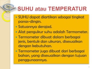 SUHU dapat diartikan sebagai tingkat
panas-dingin.
 Satuannya derajad.
 Alat pengukur suhu adalah Termometer.
 Termometer dibuat dalam berbagai
jenis, bentuk dan ukuran, disesuaikan
dengan kebutuhan.
 Termometer juga dibuat dari berbagai
bahan, yang disesuaikan dengan tujuan
penggunaannya.


3

 