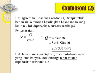 Contohsoal (2)
Hitung kembali soal pada contoh (1), tetapi untuk
bahan air, kemudian bandingkan bahan mana yang
lebih mudah dipanaskan, air atau tembaga?
Penyelesaian:

t

Q
m c

Q

m c t
5 4190 10
209500 joule

Untuk memanaskan air, ternyata dibutuhkan kalor
yang lebih banyak. Jadi tembaga lebih mudah
dipanaskan daripada air.
30

 
