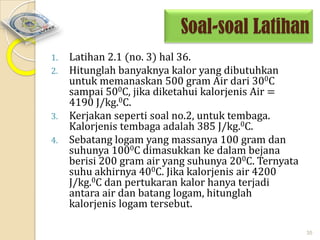 Soal-soal Latihan
1.
2.

3.

4.

Latihan 2.1 (no. 3) hal 36.
Hitunglah banyaknya kalor yang dibutuhkan
untuk memanaskan 500 gram Air dari 300C
sampai 500C, jika diketahui kalorjenis Air =
4190 J/kg.0C.
Kerjakan seperti soal no.2, untuk tembaga.
Kalorjenis tembaga adalah 385 J/kg.0C.
Sebatang logam yang massanya 100 gram dan
suhunya 1000C dimasukkan ke dalam bejana
berisi 200 gram air yang suhunya 200C. Ternyata
suhu akhirnya 400C. Jika kalorjenis air 4200
J/kg.0C dan pertukaran kalor hanya terjadi
antara air dan batang logam, hitunglah
kalorjenis logam tersebut.
35

 